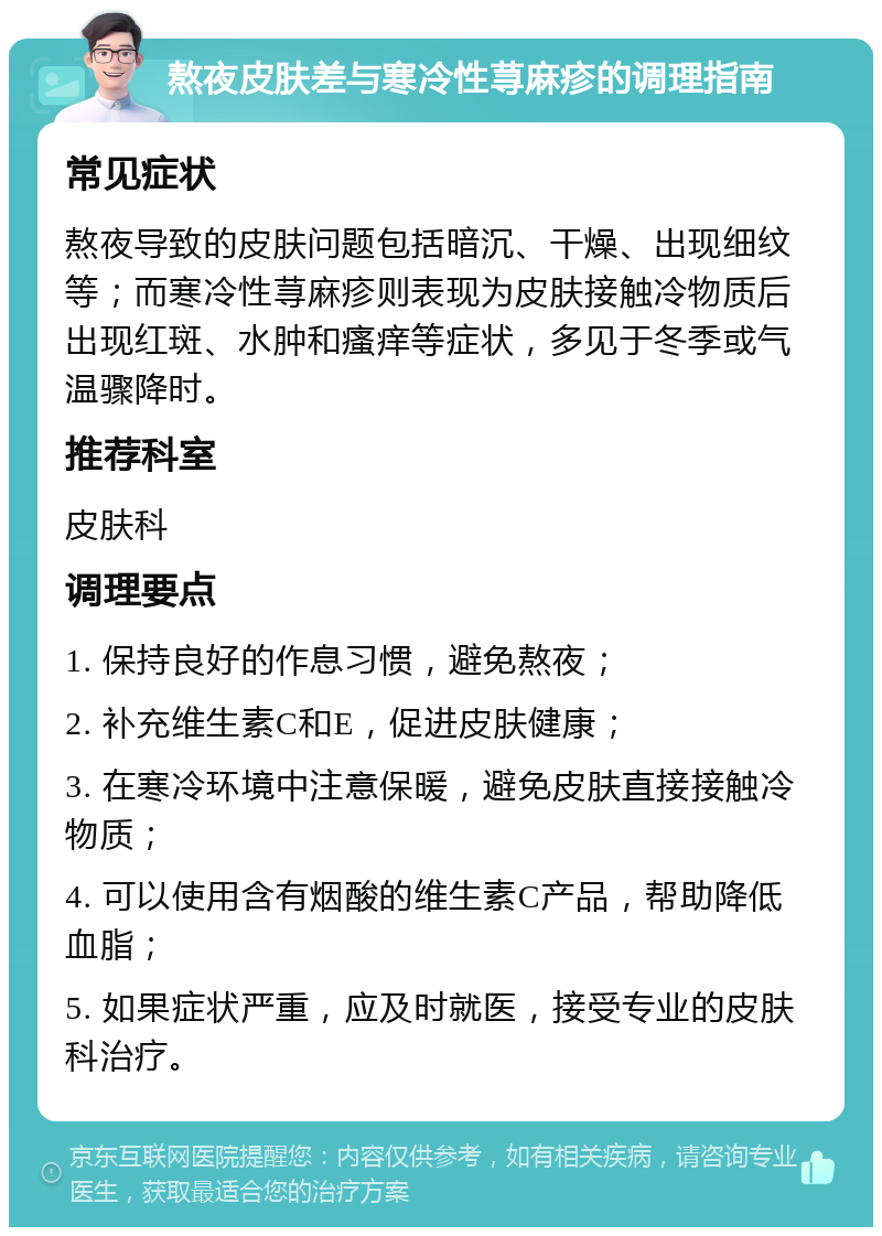 熬夜皮肤差与寒冷性荨麻疹的调理指南 常见症状 熬夜导致的皮肤问题包括暗沉、干燥、出现细纹等；而寒冷性荨麻疹则表现为皮肤接触冷物质后出现红斑、水肿和瘙痒等症状，多见于冬季或气温骤降时。 推荐科室 皮肤科 调理要点 1. 保持良好的作息习惯，避免熬夜； 2. 补充维生素C和E，促进皮肤健康； 3. 在寒冷环境中注意保暖，避免皮肤直接接触冷物质； 4. 可以使用含有烟酸的维生素C产品，帮助降低血脂； 5. 如果症状严重，应及时就医，接受专业的皮肤科治疗。