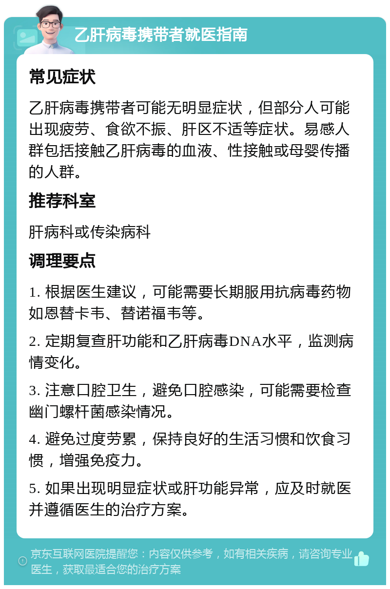 乙肝病毒携带者就医指南 常见症状 乙肝病毒携带者可能无明显症状，但部分人可能出现疲劳、食欲不振、肝区不适等症状。易感人群包括接触乙肝病毒的血液、性接触或母婴传播的人群。 推荐科室 肝病科或传染病科 调理要点 1. 根据医生建议，可能需要长期服用抗病毒药物如恩替卡韦、替诺福韦等。 2. 定期复查肝功能和乙肝病毒DNA水平，监测病情变化。 3. 注意口腔卫生，避免口腔感染，可能需要检查幽门螺杆菌感染情况。 4. 避免过度劳累，保持良好的生活习惯和饮食习惯，增强免疫力。 5. 如果出现明显症状或肝功能异常，应及时就医并遵循医生的治疗方案。