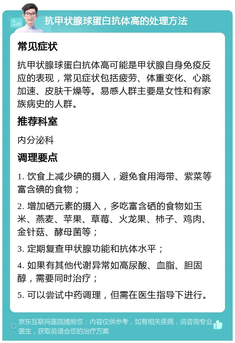 抗甲状腺球蛋白抗体高的处理方法 常见症状 抗甲状腺球蛋白抗体高可能是甲状腺自身免疫反应的表现，常见症状包括疲劳、体重变化、心跳加速、皮肤干燥等。易感人群主要是女性和有家族病史的人群。 推荐科室 内分泌科 调理要点 1. 饮食上减少碘的摄入，避免食用海带、紫菜等富含碘的食物； 2. 增加硒元素的摄入，多吃富含硒的食物如玉米、燕麦、苹果、草莓、火龙果、柿子、鸡肉、金针菇、酵母菌等； 3. 定期复查甲状腺功能和抗体水平； 4. 如果有其他代谢异常如高尿酸、血脂、胆固醇，需要同时治疗； 5. 可以尝试中药调理，但需在医生指导下进行。