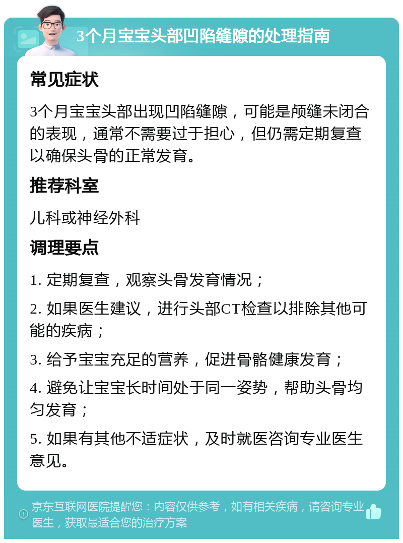 3个月宝宝头部凹陷缝隙的处理指南 常见症状 3个月宝宝头部出现凹陷缝隙，可能是颅缝未闭合的表现，通常不需要过于担心，但仍需定期复查以确保头骨的正常发育。 推荐科室 儿科或神经外科 调理要点 1. 定期复查，观察头骨发育情况； 2. 如果医生建议，进行头部CT检查以排除其他可能的疾病； 3. 给予宝宝充足的营养，促进骨骼健康发育； 4. 避免让宝宝长时间处于同一姿势，帮助头骨均匀发育； 5. 如果有其他不适症状，及时就医咨询专业医生意见。