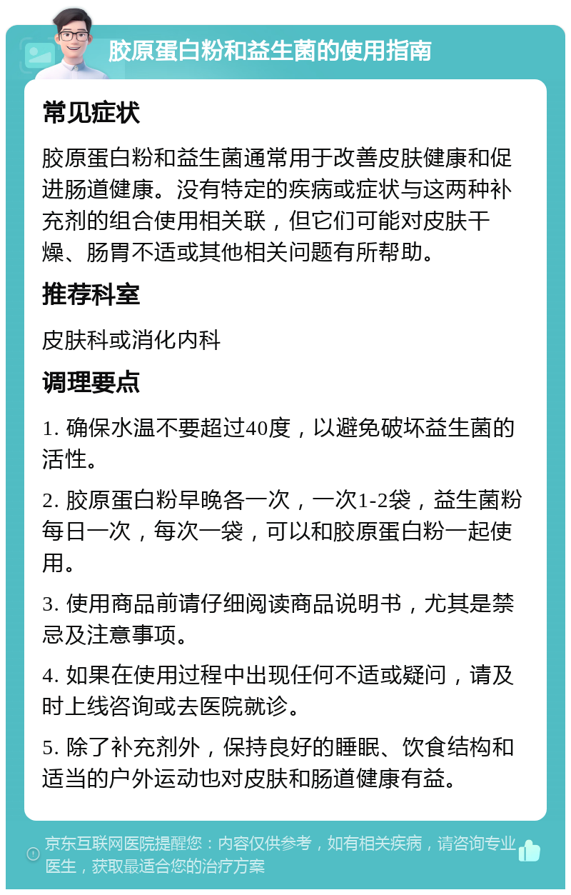 胶原蛋白粉和益生菌的使用指南 常见症状 胶原蛋白粉和益生菌通常用于改善皮肤健康和促进肠道健康。没有特定的疾病或症状与这两种补充剂的组合使用相关联，但它们可能对皮肤干燥、肠胃不适或其他相关问题有所帮助。 推荐科室 皮肤科或消化内科 调理要点 1. 确保水温不要超过40度，以避免破坏益生菌的活性。 2. 胶原蛋白粉早晚各一次，一次1-2袋，益生菌粉每日一次，每次一袋，可以和胶原蛋白粉一起使用。 3. 使用商品前请仔细阅读商品说明书，尤其是禁忌及注意事项。 4. 如果在使用过程中出现任何不适或疑问，请及时上线咨询或去医院就诊。 5. 除了补充剂外，保持良好的睡眠、饮食结构和适当的户外运动也对皮肤和肠道健康有益。