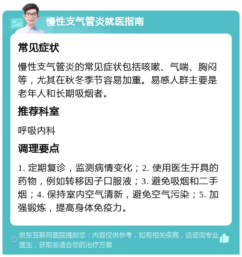 慢性支气管炎就医指南 常见症状 慢性支气管炎的常见症状包括咳嗽、气喘、胸闷等，尤其在秋冬季节容易加重。易感人群主要是老年人和长期吸烟者。 推荐科室 呼吸内科 调理要点 1. 定期复诊，监测病情变化；2. 使用医生开具的药物，例如转移因子口服液；3. 避免吸烟和二手烟；4. 保持室内空气清新，避免空气污染；5. 加强锻炼，提高身体免疫力。