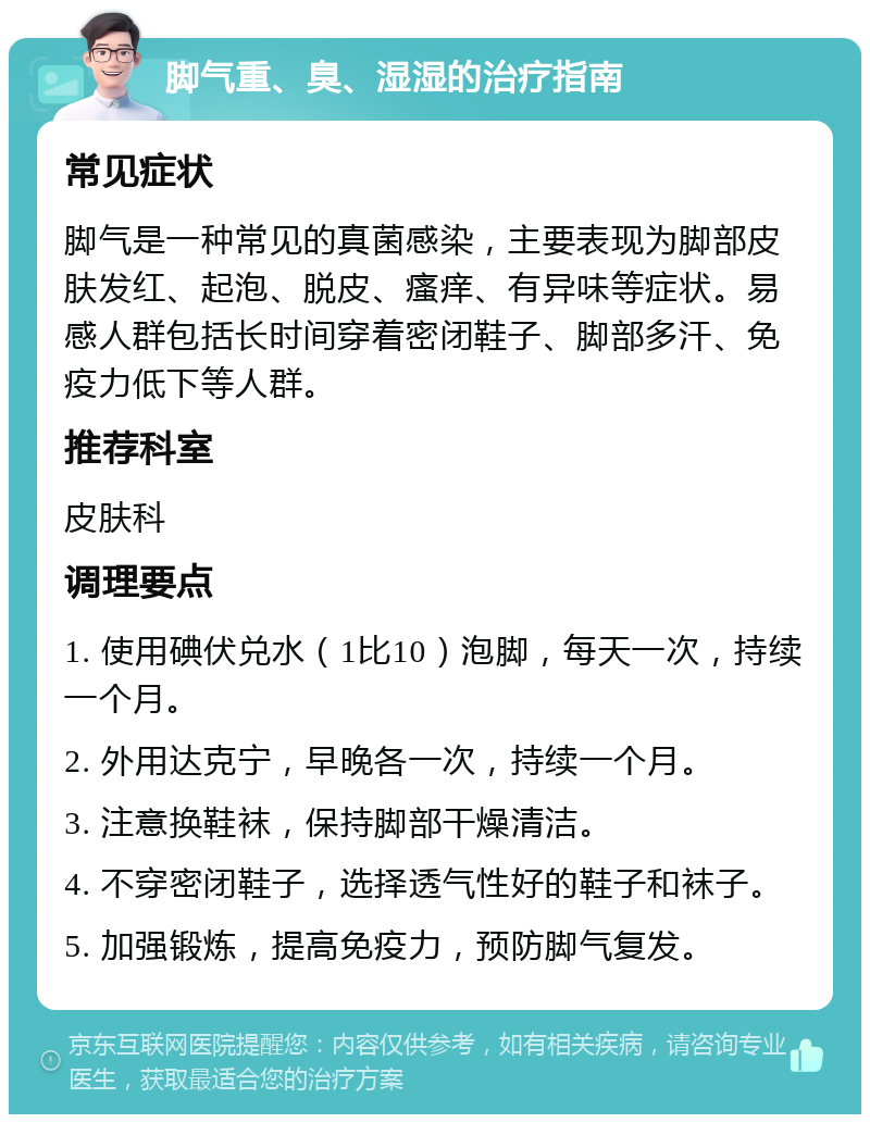 脚气重、臭、湿湿的治疗指南 常见症状 脚气是一种常见的真菌感染，主要表现为脚部皮肤发红、起泡、脱皮、瘙痒、有异味等症状。易感人群包括长时间穿着密闭鞋子、脚部多汗、免疫力低下等人群。 推荐科室 皮肤科 调理要点 1. 使用碘伏兑水（1比10）泡脚，每天一次，持续一个月。 2. 外用达克宁，早晚各一次，持续一个月。 3. 注意换鞋袜，保持脚部干燥清洁。 4. 不穿密闭鞋子，选择透气性好的鞋子和袜子。 5. 加强锻炼，提高免疫力，预防脚气复发。