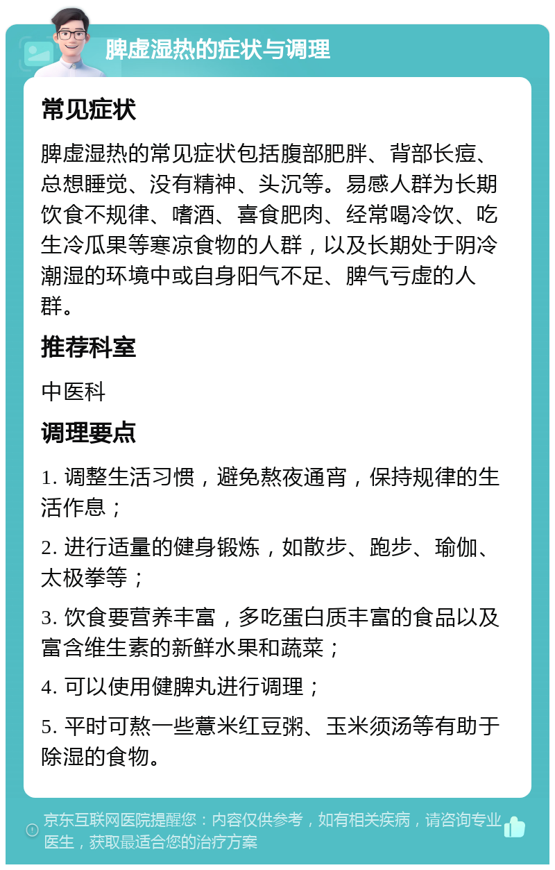 脾虚湿热的症状与调理 常见症状 脾虚湿热的常见症状包括腹部肥胖、背部长痘、总想睡觉、没有精神、头沉等。易感人群为长期饮食不规律、嗜酒、喜食肥肉、经常喝冷饮、吃生冷瓜果等寒凉食物的人群，以及长期处于阴冷潮湿的环境中或自身阳气不足、脾气亏虚的人群。 推荐科室 中医科 调理要点 1. 调整生活习惯，避免熬夜通宵，保持规律的生活作息； 2. 进行适量的健身锻炼，如散步、跑步、瑜伽、太极拳等； 3. 饮食要营养丰富，多吃蛋白质丰富的食品以及富含维生素的新鲜水果和蔬菜； 4. 可以使用健脾丸进行调理； 5. 平时可熬一些薏米红豆粥、玉米须汤等有助于除湿的食物。