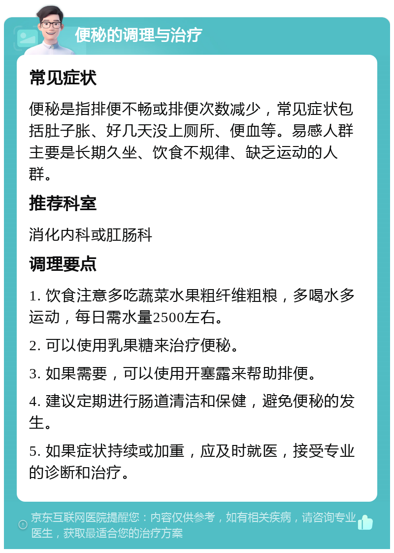 便秘的调理与治疗 常见症状 便秘是指排便不畅或排便次数减少，常见症状包括肚子胀、好几天没上厕所、便血等。易感人群主要是长期久坐、饮食不规律、缺乏运动的人群。 推荐科室 消化内科或肛肠科 调理要点 1. 饮食注意多吃蔬菜水果粗纤维粗粮，多喝水多运动，每日需水量2500左右。 2. 可以使用乳果糖来治疗便秘。 3. 如果需要，可以使用开塞露来帮助排便。 4. 建议定期进行肠道清洁和保健，避免便秘的发生。 5. 如果症状持续或加重，应及时就医，接受专业的诊断和治疗。