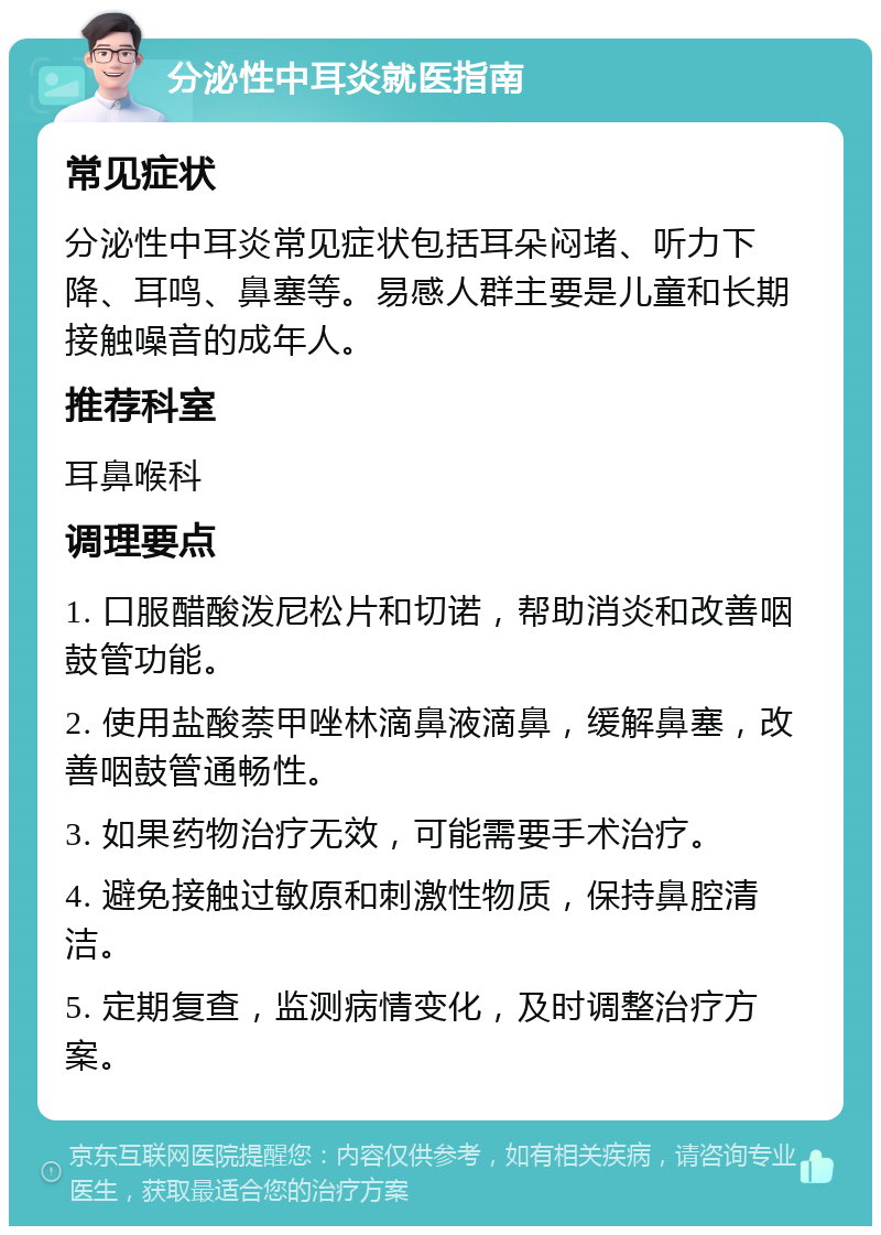 分泌性中耳炎就医指南 常见症状 分泌性中耳炎常见症状包括耳朵闷堵、听力下降、耳鸣、鼻塞等。易感人群主要是儿童和长期接触噪音的成年人。 推荐科室 耳鼻喉科 调理要点 1. 口服醋酸泼尼松片和切诺，帮助消炎和改善咽鼓管功能。 2. 使用盐酸萘甲唑林滴鼻液滴鼻，缓解鼻塞，改善咽鼓管通畅性。 3. 如果药物治疗无效，可能需要手术治疗。 4. 避免接触过敏原和刺激性物质，保持鼻腔清洁。 5. 定期复查，监测病情变化，及时调整治疗方案。