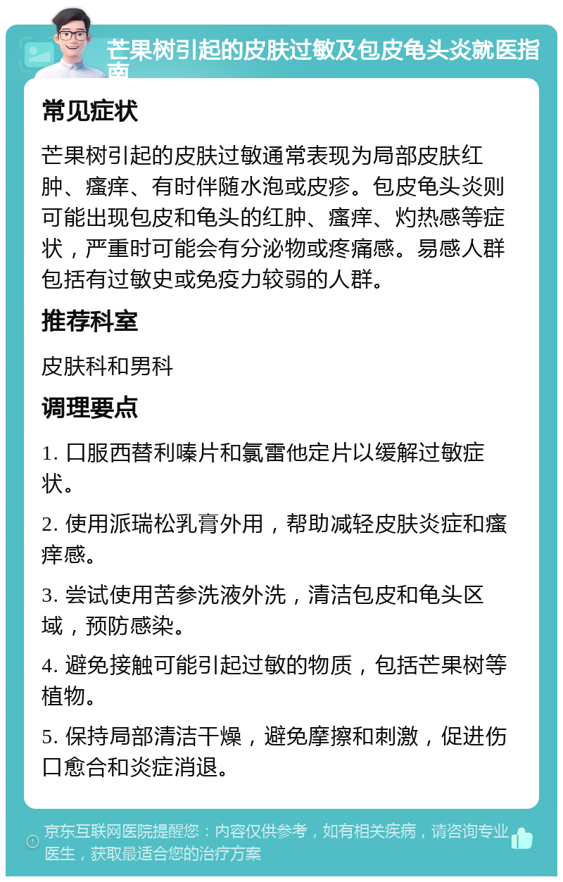 芒果树引起的皮肤过敏及包皮龟头炎就医指南 常见症状 芒果树引起的皮肤过敏通常表现为局部皮肤红肿、瘙痒、有时伴随水泡或皮疹。包皮龟头炎则可能出现包皮和龟头的红肿、瘙痒、灼热感等症状，严重时可能会有分泌物或疼痛感。易感人群包括有过敏史或免疫力较弱的人群。 推荐科室 皮肤科和男科 调理要点 1. 口服西替利嗪片和氯雷他定片以缓解过敏症状。 2. 使用派瑞松乳膏外用，帮助减轻皮肤炎症和瘙痒感。 3. 尝试使用苦参洗液外洗，清洁包皮和龟头区域，预防感染。 4. 避免接触可能引起过敏的物质，包括芒果树等植物。 5. 保持局部清洁干燥，避免摩擦和刺激，促进伤口愈合和炎症消退。