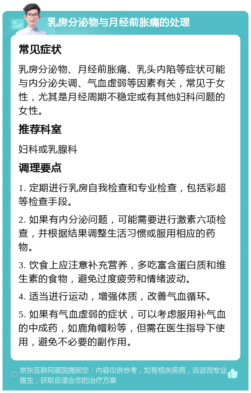 乳房分泌物与月经前胀痛的处理 常见症状 乳房分泌物、月经前胀痛、乳头内陷等症状可能与内分泌失调、气血虚弱等因素有关，常见于女性，尤其是月经周期不稳定或有其他妇科问题的女性。 推荐科室 妇科或乳腺科 调理要点 1. 定期进行乳房自我检查和专业检查，包括彩超等检查手段。 2. 如果有内分泌问题，可能需要进行激素六项检查，并根据结果调整生活习惯或服用相应的药物。 3. 饮食上应注意补充营养，多吃富含蛋白质和维生素的食物，避免过度疲劳和情绪波动。 4. 适当进行运动，增强体质，改善气血循环。 5. 如果有气血虚弱的症状，可以考虑服用补气血的中成药，如鹿角帽粉等，但需在医生指导下使用，避免不必要的副作用。