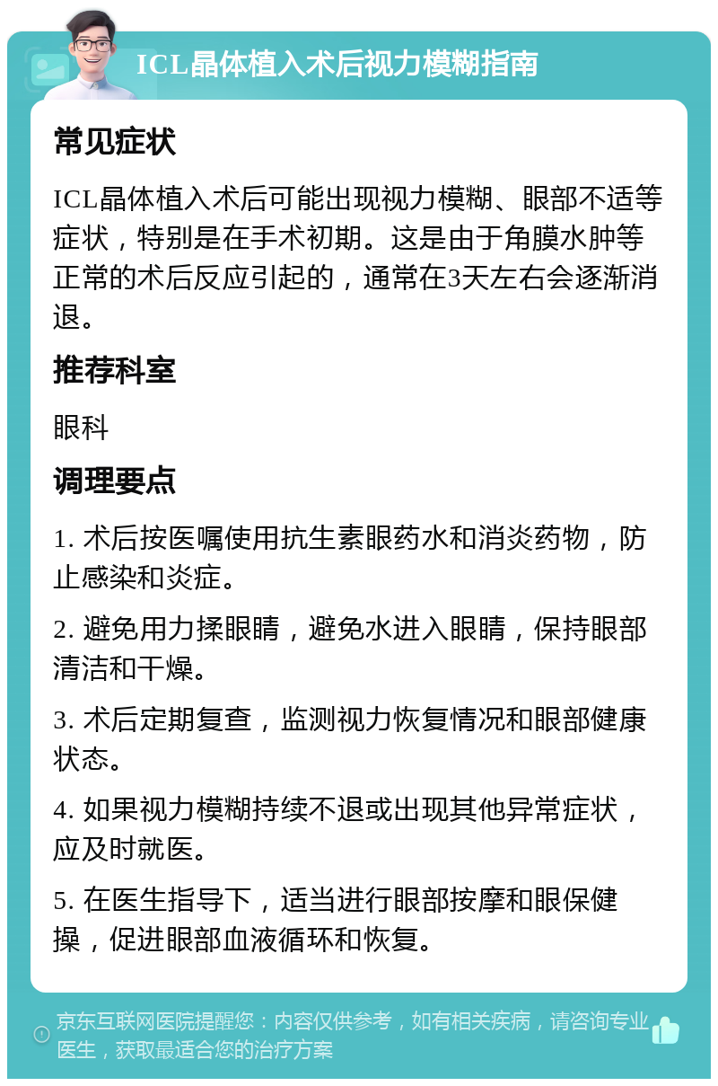 ICL晶体植入术后视力模糊指南 常见症状 ICL晶体植入术后可能出现视力模糊、眼部不适等症状，特别是在手术初期。这是由于角膜水肿等正常的术后反应引起的，通常在3天左右会逐渐消退。 推荐科室 眼科 调理要点 1. 术后按医嘱使用抗生素眼药水和消炎药物，防止感染和炎症。 2. 避免用力揉眼睛，避免水进入眼睛，保持眼部清洁和干燥。 3. 术后定期复查，监测视力恢复情况和眼部健康状态。 4. 如果视力模糊持续不退或出现其他异常症状，应及时就医。 5. 在医生指导下，适当进行眼部按摩和眼保健操，促进眼部血液循环和恢复。