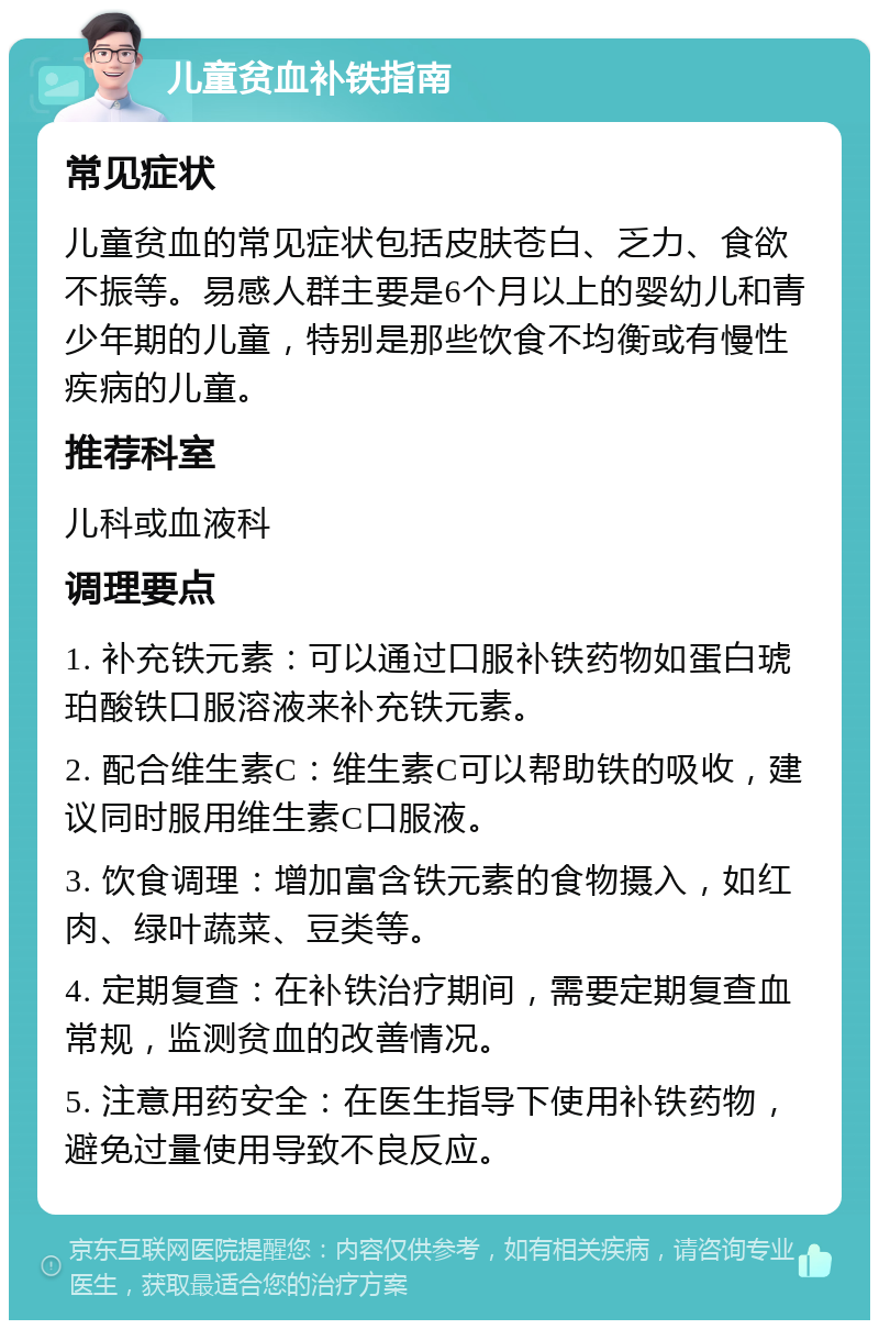 儿童贫血补铁指南 常见症状 儿童贫血的常见症状包括皮肤苍白、乏力、食欲不振等。易感人群主要是6个月以上的婴幼儿和青少年期的儿童，特别是那些饮食不均衡或有慢性疾病的儿童。 推荐科室 儿科或血液科 调理要点 1. 补充铁元素：可以通过口服补铁药物如蛋白琥珀酸铁口服溶液来补充铁元素。 2. 配合维生素C：维生素C可以帮助铁的吸收，建议同时服用维生素C口服液。 3. 饮食调理：增加富含铁元素的食物摄入，如红肉、绿叶蔬菜、豆类等。 4. 定期复查：在补铁治疗期间，需要定期复查血常规，监测贫血的改善情况。 5. 注意用药安全：在医生指导下使用补铁药物，避免过量使用导致不良反应。