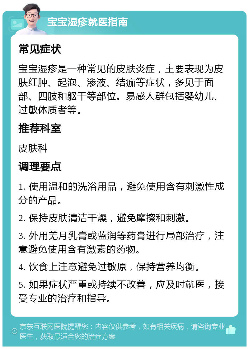 宝宝湿疹就医指南 常见症状 宝宝湿疹是一种常见的皮肤炎症，主要表现为皮肤红肿、起泡、渗液、结痂等症状，多见于面部、四肢和躯干等部位。易感人群包括婴幼儿、过敏体质者等。 推荐科室 皮肤科 调理要点 1. 使用温和的洗浴用品，避免使用含有刺激性成分的产品。 2. 保持皮肤清洁干燥，避免摩擦和刺激。 3. 外用羌月乳膏或蓝润等药膏进行局部治疗，注意避免使用含有激素的药物。 4. 饮食上注意避免过敏原，保持营养均衡。 5. 如果症状严重或持续不改善，应及时就医，接受专业的治疗和指导。