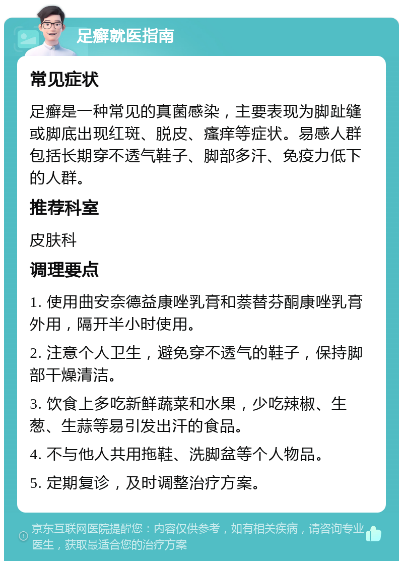 足癣就医指南 常见症状 足癣是一种常见的真菌感染，主要表现为脚趾缝或脚底出现红斑、脱皮、瘙痒等症状。易感人群包括长期穿不透气鞋子、脚部多汗、免疫力低下的人群。 推荐科室 皮肤科 调理要点 1. 使用曲安奈德益康唑乳膏和萘替芬酮康唑乳膏外用，隔开半小时使用。 2. 注意个人卫生，避免穿不透气的鞋子，保持脚部干燥清洁。 3. 饮食上多吃新鲜蔬菜和水果，少吃辣椒、生葱、生蒜等易引发出汗的食品。 4. 不与他人共用拖鞋、洗脚盆等个人物品。 5. 定期复诊，及时调整治疗方案。