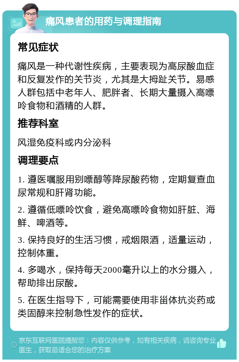 痛风患者的用药与调理指南 常见症状 痛风是一种代谢性疾病，主要表现为高尿酸血症和反复发作的关节炎，尤其是大拇趾关节。易感人群包括中老年人、肥胖者、长期大量摄入高嘌呤食物和酒精的人群。 推荐科室 风湿免疫科或内分泌科 调理要点 1. 遵医嘱服用别嘌醇等降尿酸药物，定期复查血尿常规和肝肾功能。 2. 遵循低嘌呤饮食，避免高嘌呤食物如肝脏、海鲜、啤酒等。 3. 保持良好的生活习惯，戒烟限酒，适量运动，控制体重。 4. 多喝水，保持每天2000毫升以上的水分摄入，帮助排出尿酸。 5. 在医生指导下，可能需要使用非甾体抗炎药或类固醇来控制急性发作的症状。