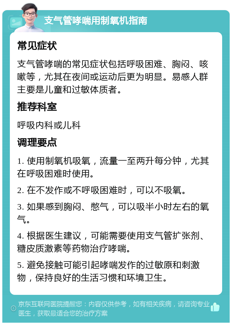 支气管哮喘用制氧机指南 常见症状 支气管哮喘的常见症状包括呼吸困难、胸闷、咳嗽等，尤其在夜间或运动后更为明显。易感人群主要是儿童和过敏体质者。 推荐科室 呼吸内科或儿科 调理要点 1. 使用制氧机吸氧，流量一至两升每分钟，尤其在呼吸困难时使用。 2. 在不发作或不呼吸困难时，可以不吸氧。 3. 如果感到胸闷、憋气，可以吸半小时左右的氧气。 4. 根据医生建议，可能需要使用支气管扩张剂、糖皮质激素等药物治疗哮喘。 5. 避免接触可能引起哮喘发作的过敏原和刺激物，保持良好的生活习惯和环境卫生。