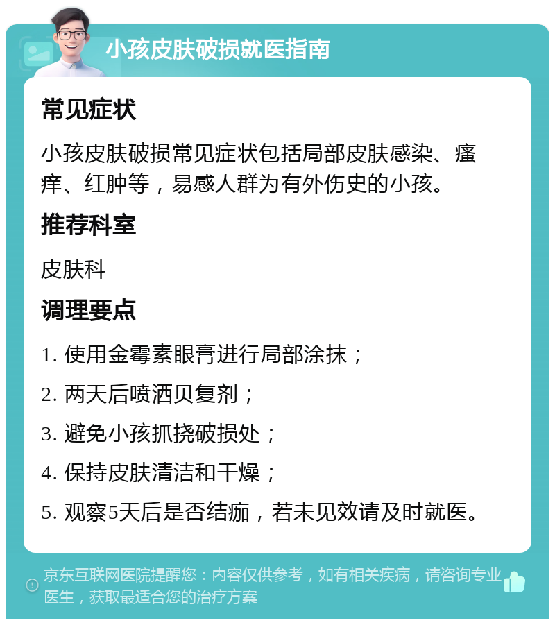 小孩皮肤破损就医指南 常见症状 小孩皮肤破损常见症状包括局部皮肤感染、瘙痒、红肿等，易感人群为有外伤史的小孩。 推荐科室 皮肤科 调理要点 1. 使用金霉素眼膏进行局部涂抹； 2. 两天后喷洒贝复剂； 3. 避免小孩抓挠破损处； 4. 保持皮肤清洁和干燥； 5. 观察5天后是否结痂，若未见效请及时就医。