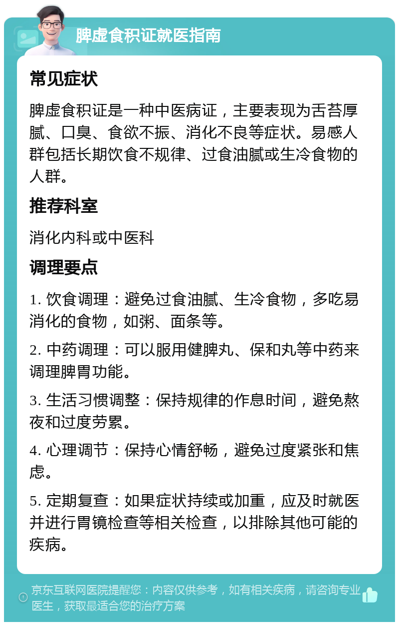 脾虚食积证就医指南 常见症状 脾虚食积证是一种中医病证，主要表现为舌苔厚腻、口臭、食欲不振、消化不良等症状。易感人群包括长期饮食不规律、过食油腻或生冷食物的人群。 推荐科室 消化内科或中医科 调理要点 1. 饮食调理：避免过食油腻、生冷食物，多吃易消化的食物，如粥、面条等。 2. 中药调理：可以服用健脾丸、保和丸等中药来调理脾胃功能。 3. 生活习惯调整：保持规律的作息时间，避免熬夜和过度劳累。 4. 心理调节：保持心情舒畅，避免过度紧张和焦虑。 5. 定期复查：如果症状持续或加重，应及时就医并进行胃镜检查等相关检查，以排除其他可能的疾病。