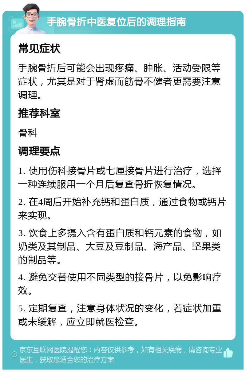 手腕骨折中医复位后的调理指南 常见症状 手腕骨折后可能会出现疼痛、肿胀、活动受限等症状，尤其是对于肾虚而筋骨不健者更需要注意调理。 推荐科室 骨科 调理要点 1. 使用伤科接骨片或七厘接骨片进行治疗，选择一种连续服用一个月后复查骨折恢复情况。 2. 在4周后开始补充钙和蛋白质，通过食物或钙片来实现。 3. 饮食上多摄入含有蛋白质和钙元素的食物，如奶类及其制品、大豆及豆制品、海产品、坚果类的制品等。 4. 避免交替使用不同类型的接骨片，以免影响疗效。 5. 定期复查，注意身体状况的变化，若症状加重或未缓解，应立即就医检查。