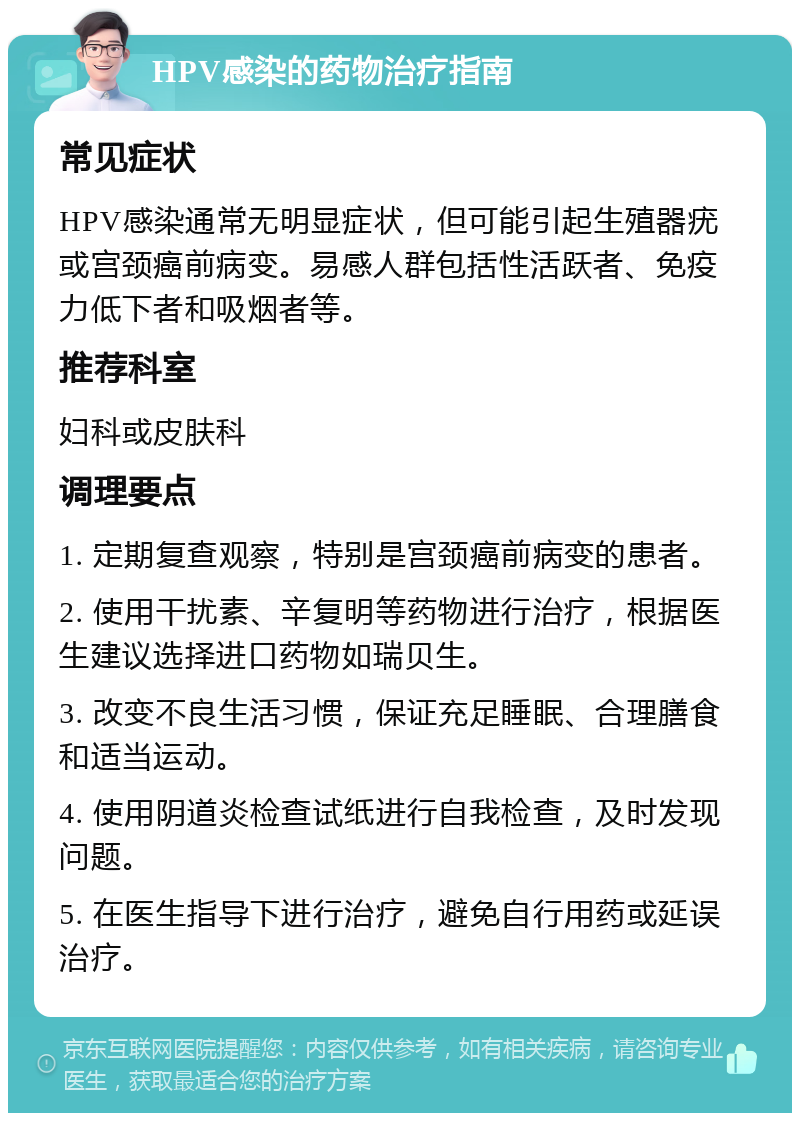 HPV感染的药物治疗指南 常见症状 HPV感染通常无明显症状，但可能引起生殖器疣或宫颈癌前病变。易感人群包括性活跃者、免疫力低下者和吸烟者等。 推荐科室 妇科或皮肤科 调理要点 1. 定期复查观察，特别是宫颈癌前病变的患者。 2. 使用干扰素、辛复明等药物进行治疗，根据医生建议选择进口药物如瑞贝生。 3. 改变不良生活习惯，保证充足睡眠、合理膳食和适当运动。 4. 使用阴道炎检查试纸进行自我检查，及时发现问题。 5. 在医生指导下进行治疗，避免自行用药或延误治疗。