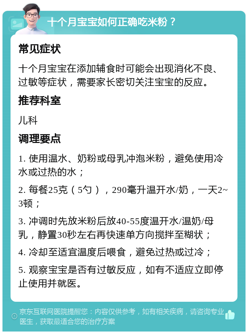 十个月宝宝如何正确吃米粉？ 常见症状 十个月宝宝在添加辅食时可能会出现消化不良、过敏等症状，需要家长密切关注宝宝的反应。 推荐科室 儿科 调理要点 1. 使用温水、奶粉或母乳冲泡米粉，避免使用冷水或过热的水； 2. 每餐25克（5勺），290毫升温开水/奶，一天2~3顿； 3. 冲调时先放米粉后放40-55度温开水/温奶/母乳，静置30秒左右再快速单方向搅拌至糊状； 4. 冷却至适宜温度后喂食，避免过热或过冷； 5. 观察宝宝是否有过敏反应，如有不适应立即停止使用并就医。