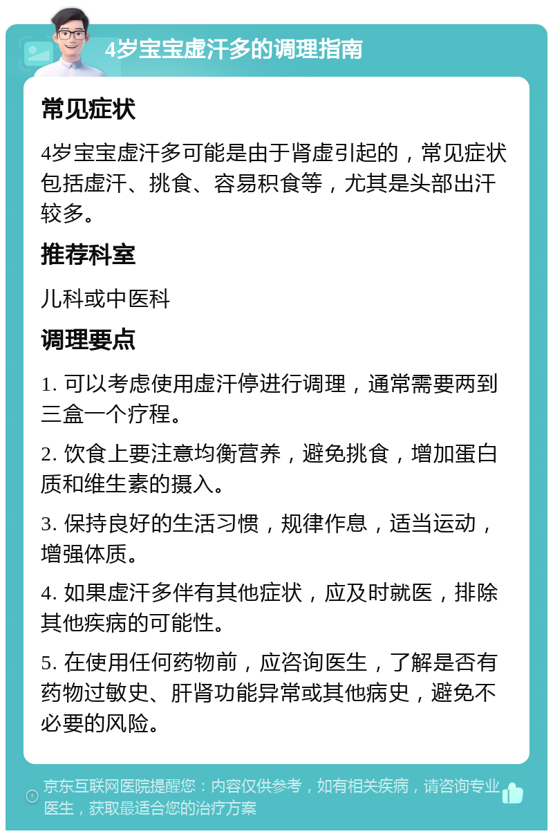 4岁宝宝虚汗多的调理指南 常见症状 4岁宝宝虚汗多可能是由于肾虚引起的，常见症状包括虚汗、挑食、容易积食等，尤其是头部出汗较多。 推荐科室 儿科或中医科 调理要点 1. 可以考虑使用虚汗停进行调理，通常需要两到三盒一个疗程。 2. 饮食上要注意均衡营养，避免挑食，增加蛋白质和维生素的摄入。 3. 保持良好的生活习惯，规律作息，适当运动，增强体质。 4. 如果虚汗多伴有其他症状，应及时就医，排除其他疾病的可能性。 5. 在使用任何药物前，应咨询医生，了解是否有药物过敏史、肝肾功能异常或其他病史，避免不必要的风险。