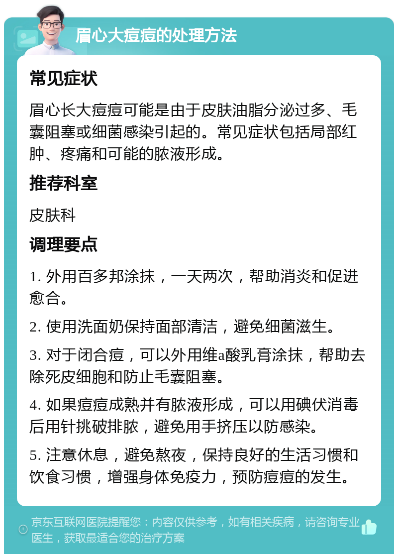 眉心大痘痘的处理方法 常见症状 眉心长大痘痘可能是由于皮肤油脂分泌过多、毛囊阻塞或细菌感染引起的。常见症状包括局部红肿、疼痛和可能的脓液形成。 推荐科室 皮肤科 调理要点 1. 外用百多邦涂抹，一天两次，帮助消炎和促进愈合。 2. 使用洗面奶保持面部清洁，避免细菌滋生。 3. 对于闭合痘，可以外用维a酸乳膏涂抹，帮助去除死皮细胞和防止毛囊阻塞。 4. 如果痘痘成熟并有脓液形成，可以用碘伏消毒后用针挑破排脓，避免用手挤压以防感染。 5. 注意休息，避免熬夜，保持良好的生活习惯和饮食习惯，增强身体免疫力，预防痘痘的发生。