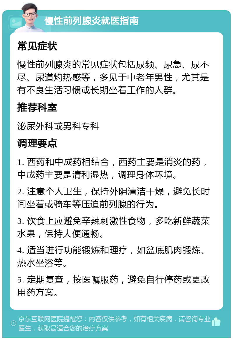 慢性前列腺炎就医指南 常见症状 慢性前列腺炎的常见症状包括尿频、尿急、尿不尽、尿道灼热感等，多见于中老年男性，尤其是有不良生活习惯或长期坐着工作的人群。 推荐科室 泌尿外科或男科专科 调理要点 1. 西药和中成药相结合，西药主要是消炎的药，中成药主要是清利湿热，调理身体环境。 2. 注意个人卫生，保持外阴清洁干燥，避免长时间坐着或骑车等压迫前列腺的行为。 3. 饮食上应避免辛辣刺激性食物，多吃新鲜蔬菜水果，保持大便通畅。 4. 适当进行功能锻炼和理疗，如盆底肌肉锻炼、热水坐浴等。 5. 定期复查，按医嘱服药，避免自行停药或更改用药方案。