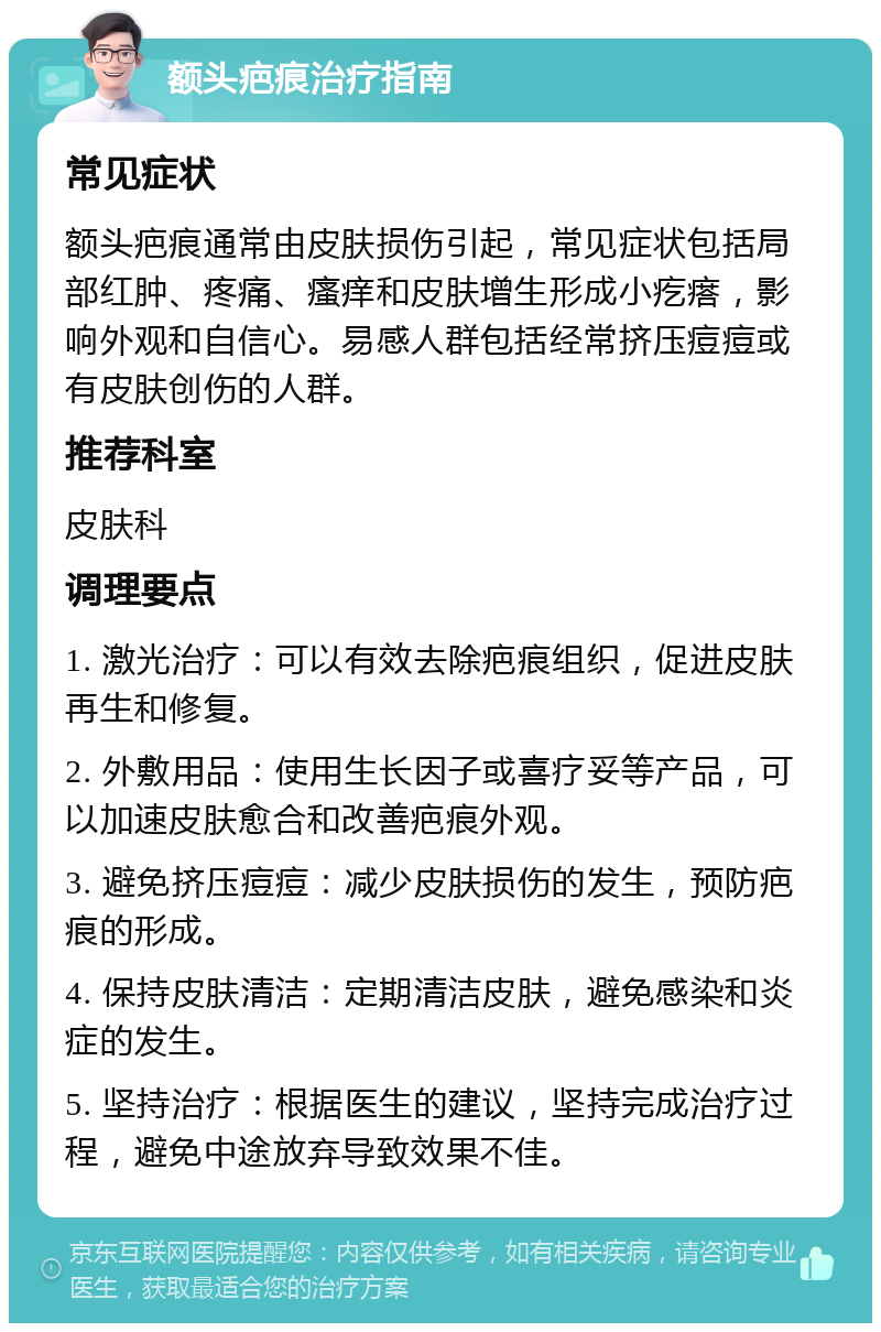 额头疤痕治疗指南 常见症状 额头疤痕通常由皮肤损伤引起，常见症状包括局部红肿、疼痛、瘙痒和皮肤增生形成小疙瘩，影响外观和自信心。易感人群包括经常挤压痘痘或有皮肤创伤的人群。 推荐科室 皮肤科 调理要点 1. 激光治疗：可以有效去除疤痕组织，促进皮肤再生和修复。 2. 外敷用品：使用生长因子或喜疗妥等产品，可以加速皮肤愈合和改善疤痕外观。 3. 避免挤压痘痘：减少皮肤损伤的发生，预防疤痕的形成。 4. 保持皮肤清洁：定期清洁皮肤，避免感染和炎症的发生。 5. 坚持治疗：根据医生的建议，坚持完成治疗过程，避免中途放弃导致效果不佳。