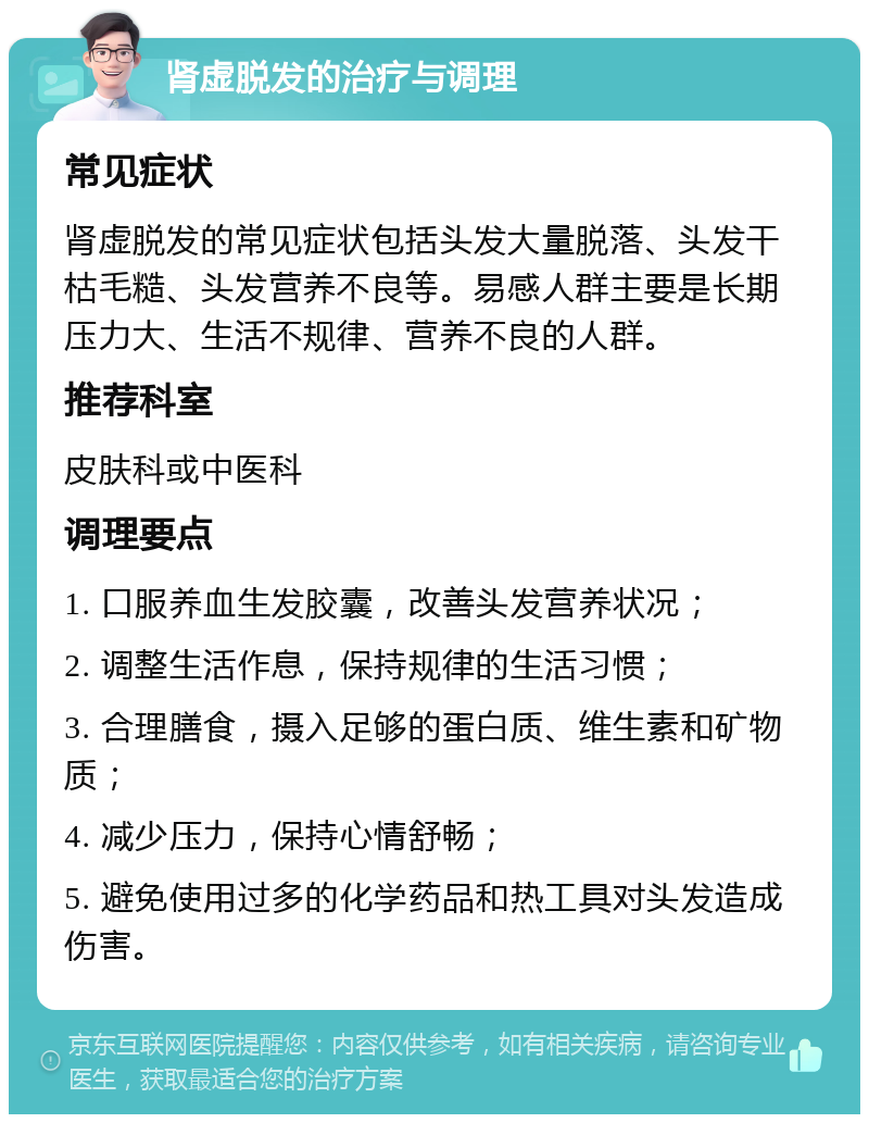 肾虚脱发的治疗与调理 常见症状 肾虚脱发的常见症状包括头发大量脱落、头发干枯毛糙、头发营养不良等。易感人群主要是长期压力大、生活不规律、营养不良的人群。 推荐科室 皮肤科或中医科 调理要点 1. 口服养血生发胶囊，改善头发营养状况； 2. 调整生活作息，保持规律的生活习惯； 3. 合理膳食，摄入足够的蛋白质、维生素和矿物质； 4. 减少压力，保持心情舒畅； 5. 避免使用过多的化学药品和热工具对头发造成伤害。