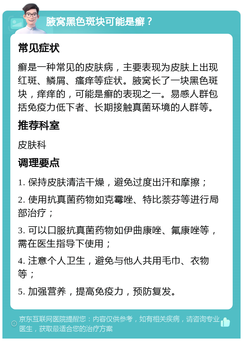 腋窝黑色斑块可能是癣？ 常见症状 癣是一种常见的皮肤病，主要表现为皮肤上出现红斑、鳞屑、瘙痒等症状。腋窝长了一块黑色斑块，痒痒的，可能是癣的表现之一。易感人群包括免疫力低下者、长期接触真菌环境的人群等。 推荐科室 皮肤科 调理要点 1. 保持皮肤清洁干燥，避免过度出汗和摩擦； 2. 使用抗真菌药物如克霉唑、特比萘芬等进行局部治疗； 3. 可以口服抗真菌药物如伊曲康唑、氟康唑等，需在医生指导下使用； 4. 注意个人卫生，避免与他人共用毛巾、衣物等； 5. 加强营养，提高免疫力，预防复发。