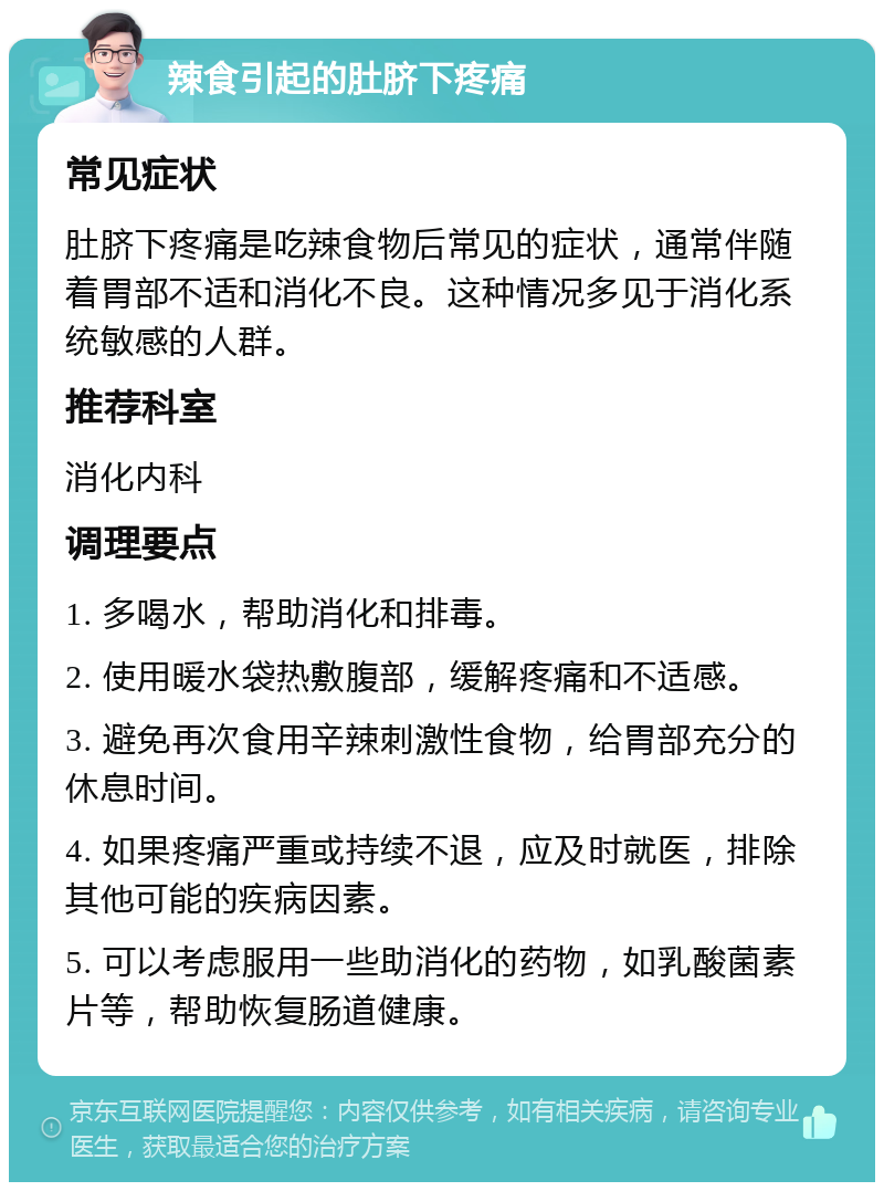 辣食引起的肚脐下疼痛 常见症状 肚脐下疼痛是吃辣食物后常见的症状，通常伴随着胃部不适和消化不良。这种情况多见于消化系统敏感的人群。 推荐科室 消化内科 调理要点 1. 多喝水，帮助消化和排毒。 2. 使用暖水袋热敷腹部，缓解疼痛和不适感。 3. 避免再次食用辛辣刺激性食物，给胃部充分的休息时间。 4. 如果疼痛严重或持续不退，应及时就医，排除其他可能的疾病因素。 5. 可以考虑服用一些助消化的药物，如乳酸菌素片等，帮助恢复肠道健康。