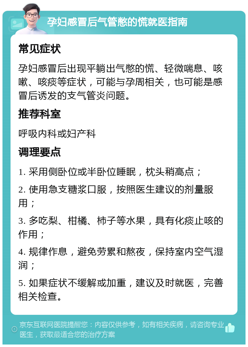 孕妇感冒后气管憋的慌就医指南 常见症状 孕妇感冒后出现平躺出气憋的慌、轻微喘息、咳嗽、咳痰等症状，可能与孕周相关，也可能是感冒后诱发的支气管炎问题。 推荐科室 呼吸内科或妇产科 调理要点 1. 采用侧卧位或半卧位睡眠，枕头稍高点； 2. 使用急支糖浆口服，按照医生建议的剂量服用； 3. 多吃梨、柑橘、柿子等水果，具有化痰止咳的作用； 4. 规律作息，避免劳累和熬夜，保持室内空气湿润； 5. 如果症状不缓解或加重，建议及时就医，完善相关检查。