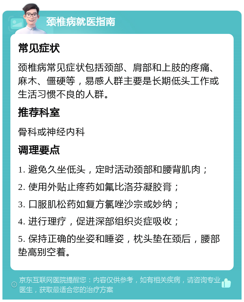 颈椎病就医指南 常见症状 颈椎病常见症状包括颈部、肩部和上肢的疼痛、麻木、僵硬等，易感人群主要是长期低头工作或生活习惯不良的人群。 推荐科室 骨科或神经内科 调理要点 1. 避免久坐低头，定时活动颈部和腰背肌肉； 2. 使用外贴止疼药如氟比洛芬凝胶膏； 3. 口服肌松药如复方氯唑沙宗或妙纳； 4. 进行理疗，促进深部组织炎症吸收； 5. 保持正确的坐姿和睡姿，枕头垫在颈后，腰部垫高别空着。