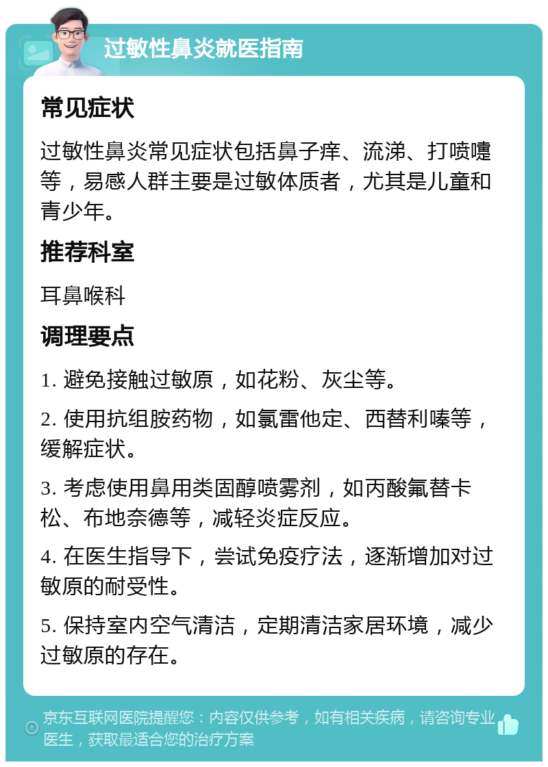 过敏性鼻炎就医指南 常见症状 过敏性鼻炎常见症状包括鼻子痒、流涕、打喷嚏等，易感人群主要是过敏体质者，尤其是儿童和青少年。 推荐科室 耳鼻喉科 调理要点 1. 避免接触过敏原，如花粉、灰尘等。 2. 使用抗组胺药物，如氯雷他定、西替利嗪等，缓解症状。 3. 考虑使用鼻用类固醇喷雾剂，如丙酸氟替卡松、布地奈德等，减轻炎症反应。 4. 在医生指导下，尝试免疫疗法，逐渐增加对过敏原的耐受性。 5. 保持室内空气清洁，定期清洁家居环境，减少过敏原的存在。