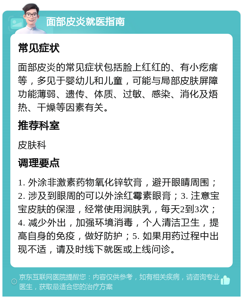 面部皮炎就医指南 常见症状 面部皮炎的常见症状包括脸上红红的、有小疙瘩等，多见于婴幼儿和儿童，可能与局部皮肤屏障功能薄弱、遗传、体质、过敏、感染、消化及焐热、干燥等因素有关。 推荐科室 皮肤科 调理要点 1. 外涂非激素药物氧化锌软膏，避开眼睛周围；2. 涉及到眼周的可以外涂红霉素眼膏；3. 注意宝宝皮肤的保湿，经常使用润肤乳，每天2到3次；4. 减少外出，加强环境消毒，个人清洁卫生，提高自身的免疫，做好防护；5. 如果用药过程中出现不适，请及时线下就医或上线问诊。