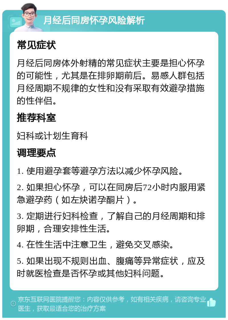 月经后同房怀孕风险解析 常见症状 月经后同房体外射精的常见症状主要是担心怀孕的可能性，尤其是在排卵期前后。易感人群包括月经周期不规律的女性和没有采取有效避孕措施的性伴侣。 推荐科室 妇科或计划生育科 调理要点 1. 使用避孕套等避孕方法以减少怀孕风险。 2. 如果担心怀孕，可以在同房后72小时内服用紧急避孕药（如左炔诺孕酮片）。 3. 定期进行妇科检查，了解自己的月经周期和排卵期，合理安排性生活。 4. 在性生活中注意卫生，避免交叉感染。 5. 如果出现不规则出血、腹痛等异常症状，应及时就医检查是否怀孕或其他妇科问题。