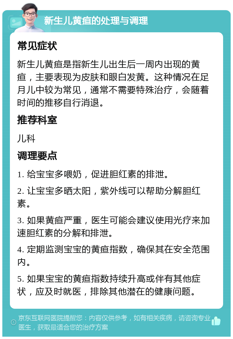 新生儿黄疸的处理与调理 常见症状 新生儿黄疸是指新生儿出生后一周内出现的黄疸，主要表现为皮肤和眼白发黄。这种情况在足月儿中较为常见，通常不需要特殊治疗，会随着时间的推移自行消退。 推荐科室 儿科 调理要点 1. 给宝宝多喂奶，促进胆红素的排泄。 2. 让宝宝多晒太阳，紫外线可以帮助分解胆红素。 3. 如果黄疸严重，医生可能会建议使用光疗来加速胆红素的分解和排泄。 4. 定期监测宝宝的黄疸指数，确保其在安全范围内。 5. 如果宝宝的黄疸指数持续升高或伴有其他症状，应及时就医，排除其他潜在的健康问题。