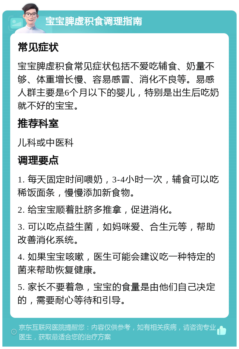 宝宝脾虚积食调理指南 常见症状 宝宝脾虚积食常见症状包括不爱吃辅食、奶量不够、体重增长慢、容易感冒、消化不良等。易感人群主要是6个月以下的婴儿，特别是出生后吃奶就不好的宝宝。 推荐科室 儿科或中医科 调理要点 1. 每天固定时间喂奶，3-4小时一次，辅食可以吃稀饭面条，慢慢添加新食物。 2. 给宝宝顺着肚脐多推拿，促进消化。 3. 可以吃点益生菌，如妈咪爱、合生元等，帮助改善消化系统。 4. 如果宝宝咳嗽，医生可能会建议吃一种特定的菌来帮助恢复健康。 5. 家长不要着急，宝宝的食量是由他们自己决定的，需要耐心等待和引导。