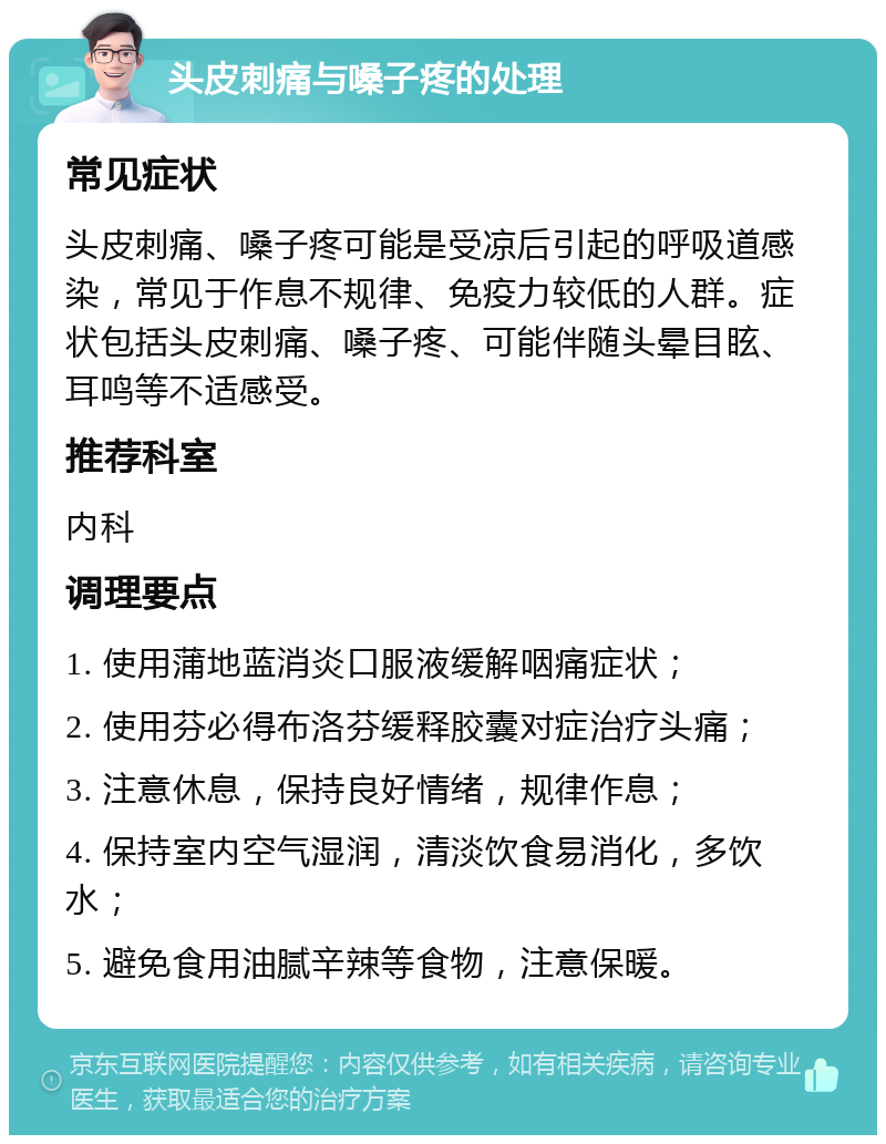 头皮刺痛与嗓子疼的处理 常见症状 头皮刺痛、嗓子疼可能是受凉后引起的呼吸道感染，常见于作息不规律、免疫力较低的人群。症状包括头皮刺痛、嗓子疼、可能伴随头晕目眩、耳鸣等不适感受。 推荐科室 内科 调理要点 1. 使用蒲地蓝消炎口服液缓解咽痛症状； 2. 使用芬必得布洛芬缓释胶囊对症治疗头痛； 3. 注意休息，保持良好情绪，规律作息； 4. 保持室内空气湿润，清淡饮食易消化，多饮水； 5. 避免食用油腻辛辣等食物，注意保暖。