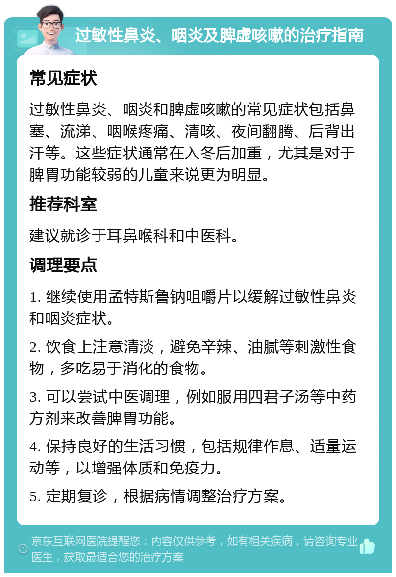 过敏性鼻炎、咽炎及脾虚咳嗽的治疗指南 常见症状 过敏性鼻炎、咽炎和脾虚咳嗽的常见症状包括鼻塞、流涕、咽喉疼痛、清咳、夜间翻腾、后背出汗等。这些症状通常在入冬后加重，尤其是对于脾胃功能较弱的儿童来说更为明显。 推荐科室 建议就诊于耳鼻喉科和中医科。 调理要点 1. 继续使用孟特斯鲁钠咀嚼片以缓解过敏性鼻炎和咽炎症状。 2. 饮食上注意清淡，避免辛辣、油腻等刺激性食物，多吃易于消化的食物。 3. 可以尝试中医调理，例如服用四君子汤等中药方剂来改善脾胃功能。 4. 保持良好的生活习惯，包括规律作息、适量运动等，以增强体质和免疫力。 5. 定期复诊，根据病情调整治疗方案。