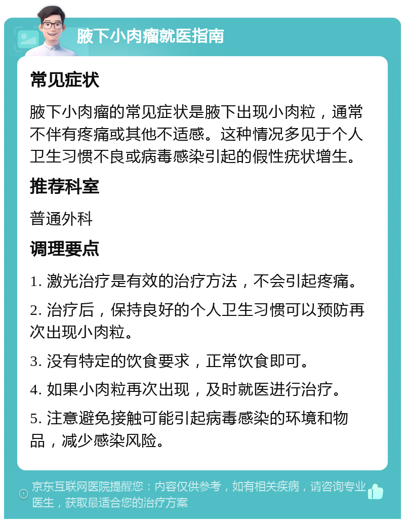 腋下小肉瘤就医指南 常见症状 腋下小肉瘤的常见症状是腋下出现小肉粒，通常不伴有疼痛或其他不适感。这种情况多见于个人卫生习惯不良或病毒感染引起的假性疣状增生。 推荐科室 普通外科 调理要点 1. 激光治疗是有效的治疗方法，不会引起疼痛。 2. 治疗后，保持良好的个人卫生习惯可以预防再次出现小肉粒。 3. 没有特定的饮食要求，正常饮食即可。 4. 如果小肉粒再次出现，及时就医进行治疗。 5. 注意避免接触可能引起病毒感染的环境和物品，减少感染风险。