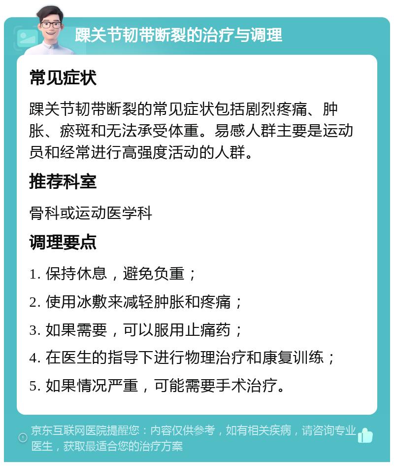 踝关节韧带断裂的治疗与调理 常见症状 踝关节韧带断裂的常见症状包括剧烈疼痛、肿胀、瘀斑和无法承受体重。易感人群主要是运动员和经常进行高强度活动的人群。 推荐科室 骨科或运动医学科 调理要点 1. 保持休息，避免负重； 2. 使用冰敷来减轻肿胀和疼痛； 3. 如果需要，可以服用止痛药； 4. 在医生的指导下进行物理治疗和康复训练； 5. 如果情况严重，可能需要手术治疗。