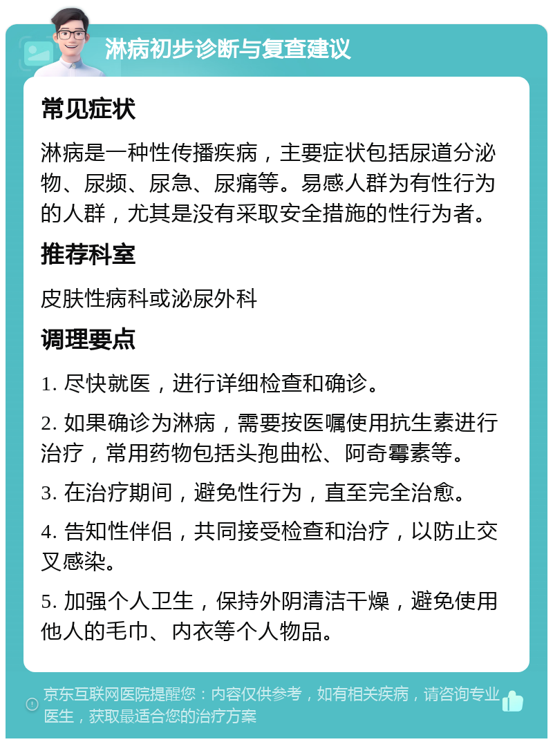 淋病初步诊断与复查建议 常见症状 淋病是一种性传播疾病，主要症状包括尿道分泌物、尿频、尿急、尿痛等。易感人群为有性行为的人群，尤其是没有采取安全措施的性行为者。 推荐科室 皮肤性病科或泌尿外科 调理要点 1. 尽快就医，进行详细检查和确诊。 2. 如果确诊为淋病，需要按医嘱使用抗生素进行治疗，常用药物包括头孢曲松、阿奇霉素等。 3. 在治疗期间，避免性行为，直至完全治愈。 4. 告知性伴侣，共同接受检查和治疗，以防止交叉感染。 5. 加强个人卫生，保持外阴清洁干燥，避免使用他人的毛巾、内衣等个人物品。