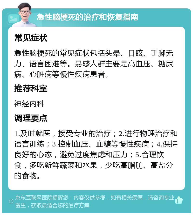 急性脑梗死的治疗和恢复指南 常见症状 急性脑梗死的常见症状包括头晕、目眩、手脚无力、语言困难等。易感人群主要是高血压、糖尿病、心脏病等慢性疾病患者。 推荐科室 神经内科 调理要点 1.及时就医，接受专业的治疗；2.进行物理治疗和语言训练；3.控制血压、血糖等慢性疾病；4.保持良好的心态，避免过度焦虑和压力；5.合理饮食，多吃新鲜蔬菜和水果，少吃高脂肪、高盐分的食物。