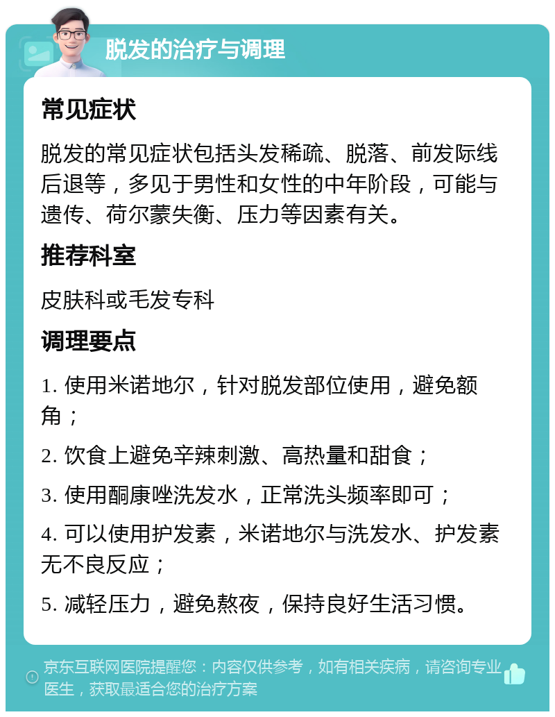 脱发的治疗与调理 常见症状 脱发的常见症状包括头发稀疏、脱落、前发际线后退等，多见于男性和女性的中年阶段，可能与遗传、荷尔蒙失衡、压力等因素有关。 推荐科室 皮肤科或毛发专科 调理要点 1. 使用米诺地尔，针对脱发部位使用，避免额角； 2. 饮食上避免辛辣刺激、高热量和甜食； 3. 使用酮康唑洗发水，正常洗头频率即可； 4. 可以使用护发素，米诺地尔与洗发水、护发素无不良反应； 5. 减轻压力，避免熬夜，保持良好生活习惯。