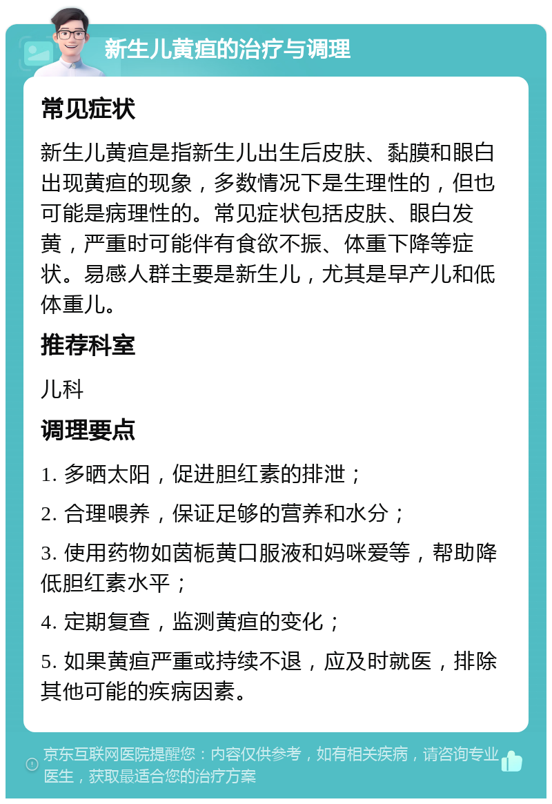 新生儿黄疸的治疗与调理 常见症状 新生儿黄疸是指新生儿出生后皮肤、黏膜和眼白出现黄疸的现象，多数情况下是生理性的，但也可能是病理性的。常见症状包括皮肤、眼白发黄，严重时可能伴有食欲不振、体重下降等症状。易感人群主要是新生儿，尤其是早产儿和低体重儿。 推荐科室 儿科 调理要点 1. 多晒太阳，促进胆红素的排泄； 2. 合理喂养，保证足够的营养和水分； 3. 使用药物如茵栀黄口服液和妈咪爱等，帮助降低胆红素水平； 4. 定期复查，监测黄疸的变化； 5. 如果黄疸严重或持续不退，应及时就医，排除其他可能的疾病因素。