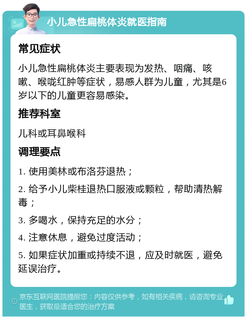 小儿急性扁桃体炎就医指南 常见症状 小儿急性扁桃体炎主要表现为发热、咽痛、咳嗽、喉咙红肿等症状，易感人群为儿童，尤其是6岁以下的儿童更容易感染。 推荐科室 儿科或耳鼻喉科 调理要点 1. 使用美林或布洛芬退热； 2. 给予小儿柴桂退热口服液或颗粒，帮助清热解毒； 3. 多喝水，保持充足的水分； 4. 注意休息，避免过度活动； 5. 如果症状加重或持续不退，应及时就医，避免延误治疗。