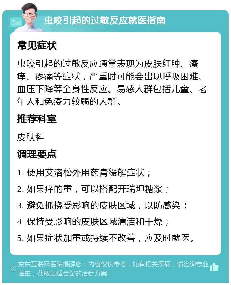 虫咬引起的过敏反应就医指南 常见症状 虫咬引起的过敏反应通常表现为皮肤红肿、瘙痒、疼痛等症状，严重时可能会出现呼吸困难、血压下降等全身性反应。易感人群包括儿童、老年人和免疫力较弱的人群。 推荐科室 皮肤科 调理要点 1. 使用艾洛松外用药膏缓解症状； 2. 如果痒的重，可以搭配开瑞坦糖浆； 3. 避免抓挠受影响的皮肤区域，以防感染； 4. 保持受影响的皮肤区域清洁和干燥； 5. 如果症状加重或持续不改善，应及时就医。