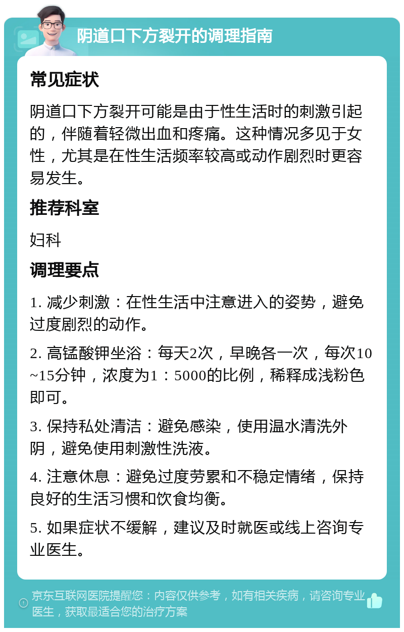 阴道口下方裂开的调理指南 常见症状 阴道口下方裂开可能是由于性生活时的刺激引起的，伴随着轻微出血和疼痛。这种情况多见于女性，尤其是在性生活频率较高或动作剧烈时更容易发生。 推荐科室 妇科 调理要点 1. 减少刺激：在性生活中注意进入的姿势，避免过度剧烈的动作。 2. 高锰酸钾坐浴：每天2次，早晚各一次，每次10~15分钟，浓度为1：5000的比例，稀释成浅粉色即可。 3. 保持私处清洁：避免感染，使用温水清洗外阴，避免使用刺激性洗液。 4. 注意休息：避免过度劳累和不稳定情绪，保持良好的生活习惯和饮食均衡。 5. 如果症状不缓解，建议及时就医或线上咨询专业医生。