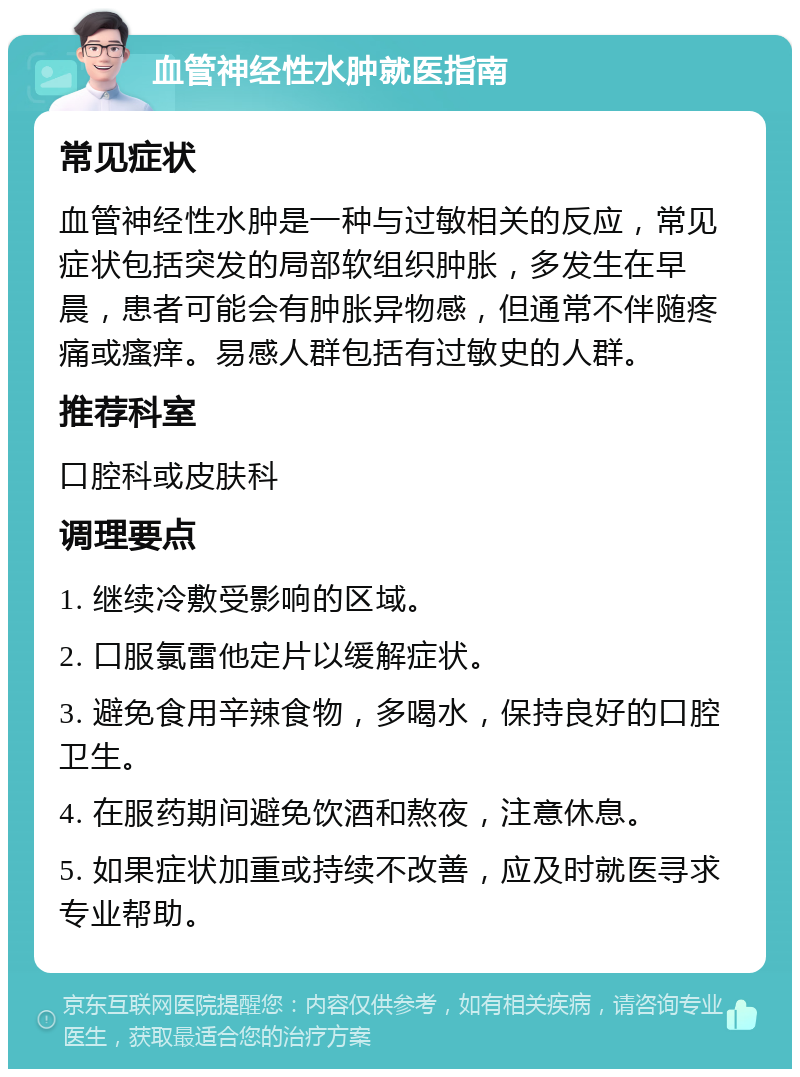 血管神经性水肿就医指南 常见症状 血管神经性水肿是一种与过敏相关的反应，常见症状包括突发的局部软组织肿胀，多发生在早晨，患者可能会有肿胀异物感，但通常不伴随疼痛或瘙痒。易感人群包括有过敏史的人群。 推荐科室 口腔科或皮肤科 调理要点 1. 继续冷敷受影响的区域。 2. 口服氯雷他定片以缓解症状。 3. 避免食用辛辣食物，多喝水，保持良好的口腔卫生。 4. 在服药期间避免饮酒和熬夜，注意休息。 5. 如果症状加重或持续不改善，应及时就医寻求专业帮助。