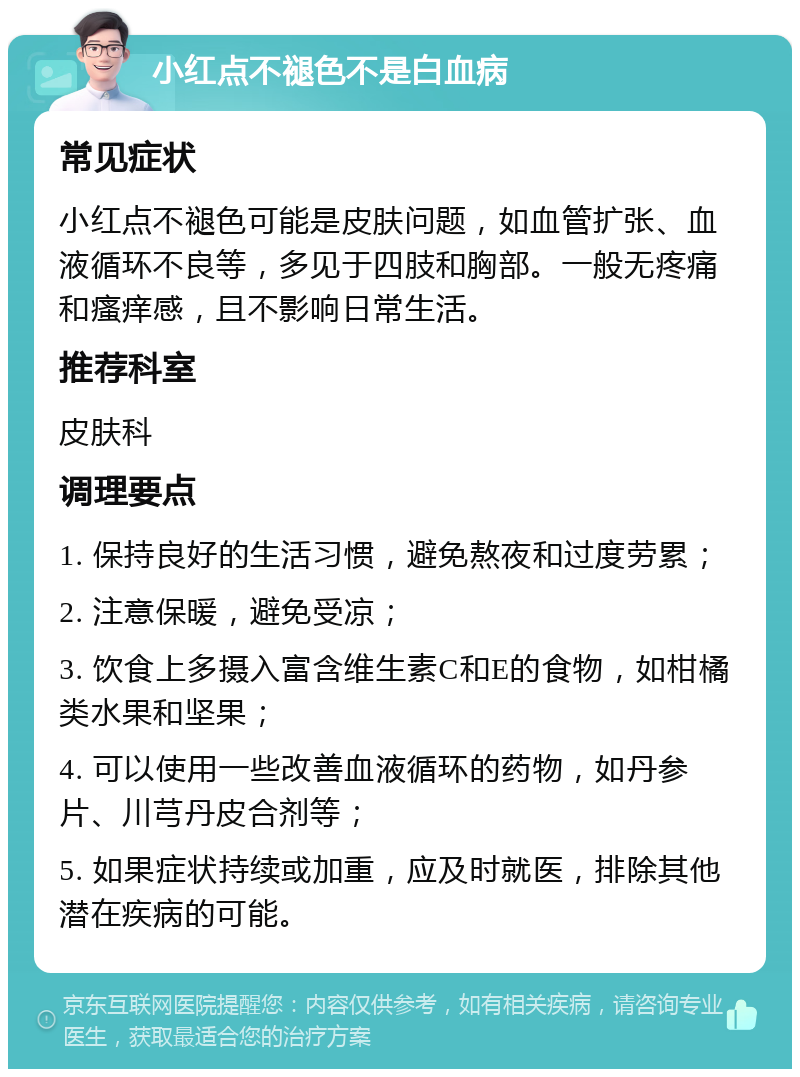 小红点不褪色不是白血病 常见症状 小红点不褪色可能是皮肤问题，如血管扩张、血液循环不良等，多见于四肢和胸部。一般无疼痛和瘙痒感，且不影响日常生活。 推荐科室 皮肤科 调理要点 1. 保持良好的生活习惯，避免熬夜和过度劳累； 2. 注意保暖，避免受凉； 3. 饮食上多摄入富含维生素C和E的食物，如柑橘类水果和坚果； 4. 可以使用一些改善血液循环的药物，如丹参片、川芎丹皮合剂等； 5. 如果症状持续或加重，应及时就医，排除其他潜在疾病的可能。